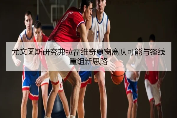 尤文图斯研究弗拉霍维奇夏窗离队可能与锋线重组新思路