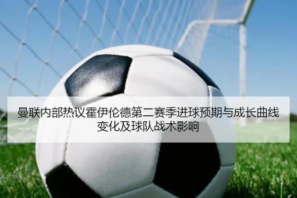 曼联内部热议霍伊伦德第二赛季进球预期与成长曲线变化及球队战术影响