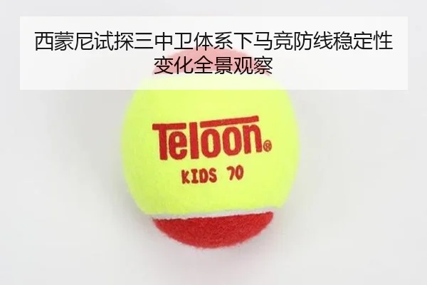 西蒙尼试探三中卫体系下马竞防线稳定性变化全景观察
