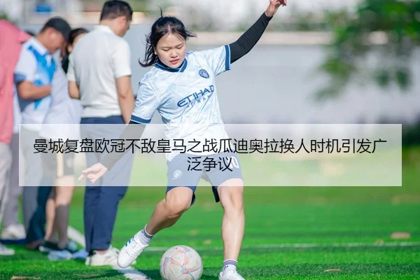 曼城复盘欧冠不敌皇马之战瓜迪奥拉换人时机引发广泛争议