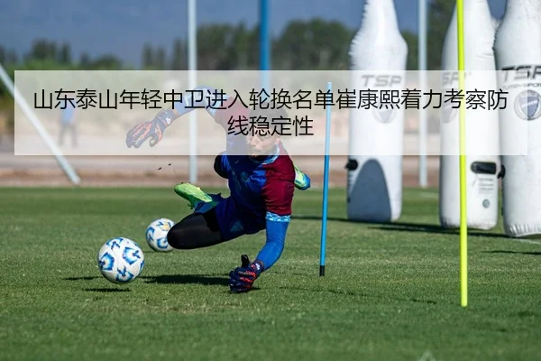 山东泰山年轻中卫进入轮换名单崔康熙着力考察防线稳定性